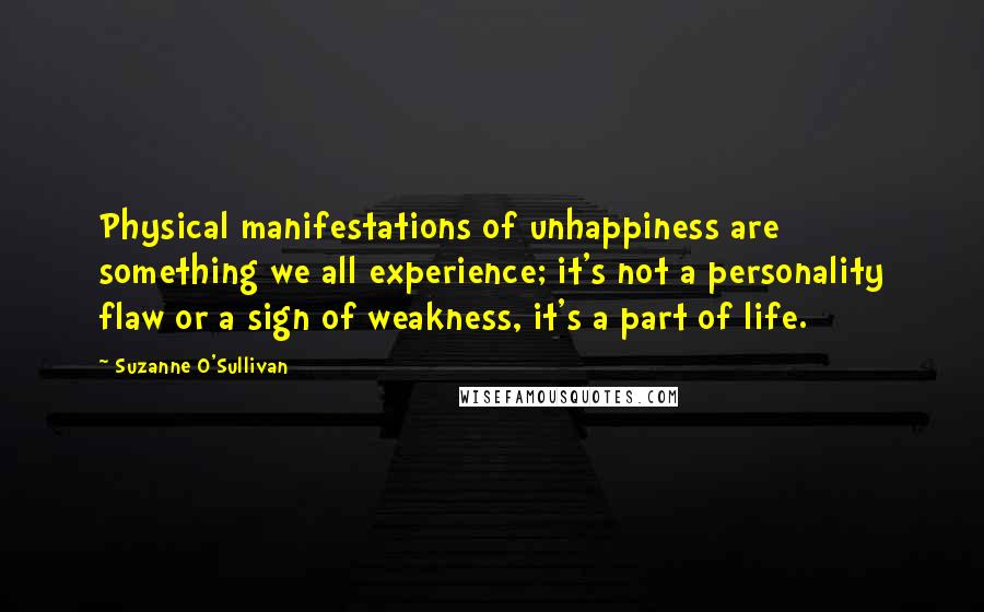 Suzanne O'Sullivan Quotes: Physical manifestations of unhappiness are something we all experience; it's not a personality flaw or a sign of weakness, it's a part of life.