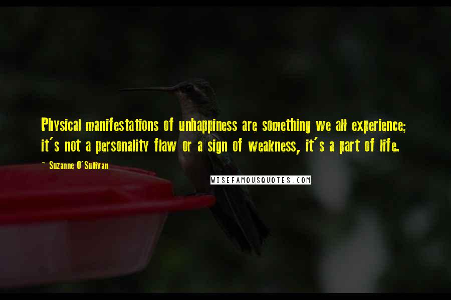 Suzanne O'Sullivan Quotes: Physical manifestations of unhappiness are something we all experience; it's not a personality flaw or a sign of weakness, it's a part of life.