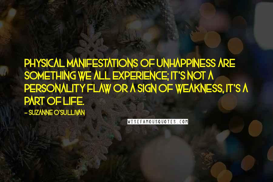 Suzanne O'Sullivan Quotes: Physical manifestations of unhappiness are something we all experience; it's not a personality flaw or a sign of weakness, it's a part of life.