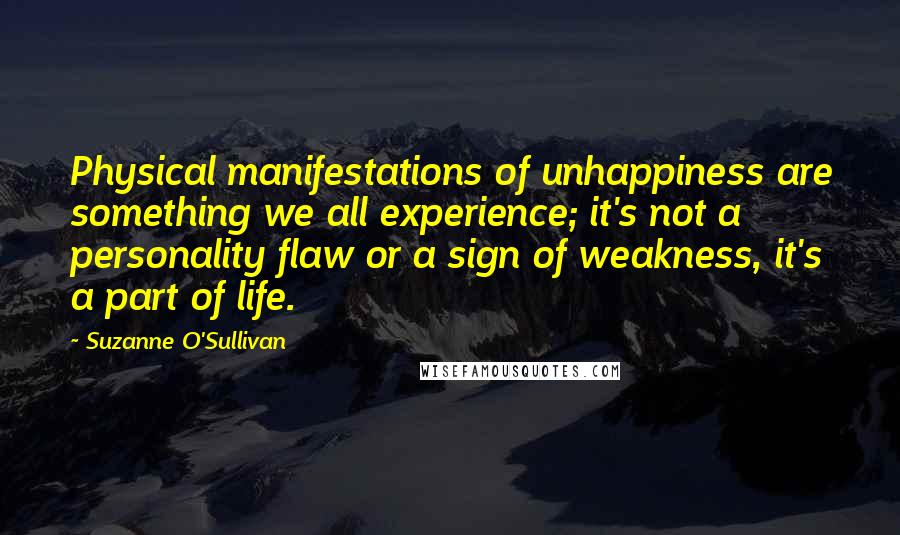 Suzanne O'Sullivan Quotes: Physical manifestations of unhappiness are something we all experience; it's not a personality flaw or a sign of weakness, it's a part of life.