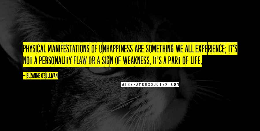 Suzanne O'Sullivan Quotes: Physical manifestations of unhappiness are something we all experience; it's not a personality flaw or a sign of weakness, it's a part of life.