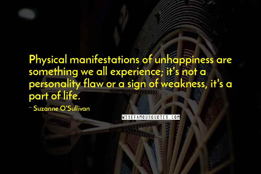 Suzanne O'Sullivan Quotes: Physical manifestations of unhappiness are something we all experience; it's not a personality flaw or a sign of weakness, it's a part of life.