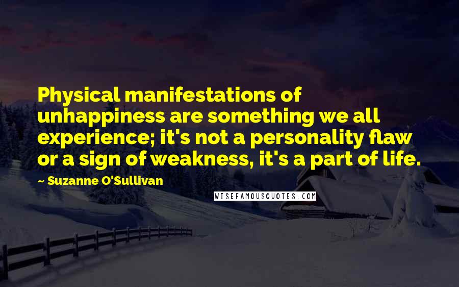 Suzanne O'Sullivan Quotes: Physical manifestations of unhappiness are something we all experience; it's not a personality flaw or a sign of weakness, it's a part of life.