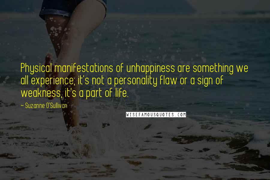 Suzanne O'Sullivan Quotes: Physical manifestations of unhappiness are something we all experience; it's not a personality flaw or a sign of weakness, it's a part of life.