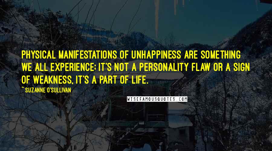 Suzanne O'Sullivan Quotes: Physical manifestations of unhappiness are something we all experience; it's not a personality flaw or a sign of weakness, it's a part of life.