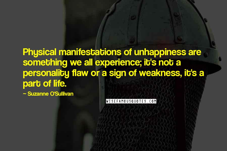 Suzanne O'Sullivan Quotes: Physical manifestations of unhappiness are something we all experience; it's not a personality flaw or a sign of weakness, it's a part of life.
