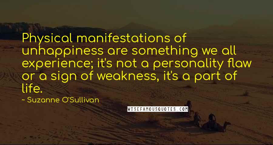 Suzanne O'Sullivan Quotes: Physical manifestations of unhappiness are something we all experience; it's not a personality flaw or a sign of weakness, it's a part of life.