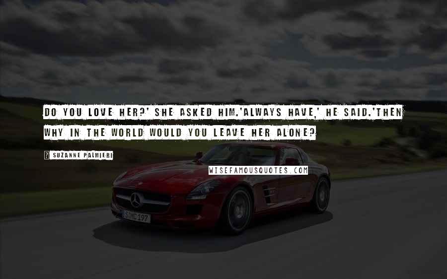 Suzanne Palmieri Quotes: Do you love her?' she asked him.'Always have,' he said.'Then why in the world would you leave her alone?