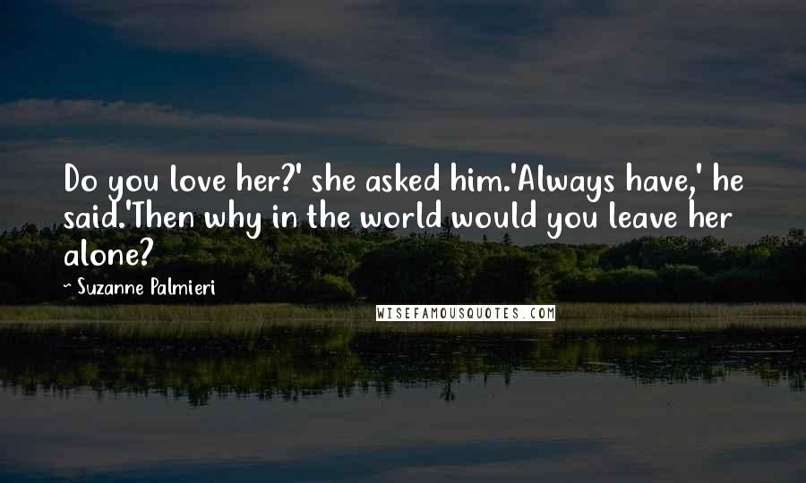 Suzanne Palmieri Quotes: Do you love her?' she asked him.'Always have,' he said.'Then why in the world would you leave her alone?