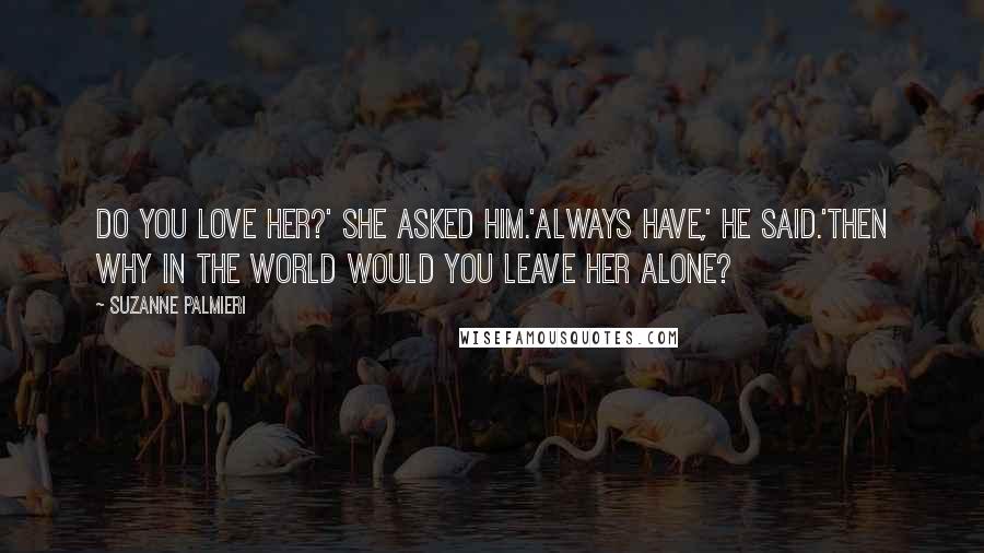 Suzanne Palmieri Quotes: Do you love her?' she asked him.'Always have,' he said.'Then why in the world would you leave her alone?