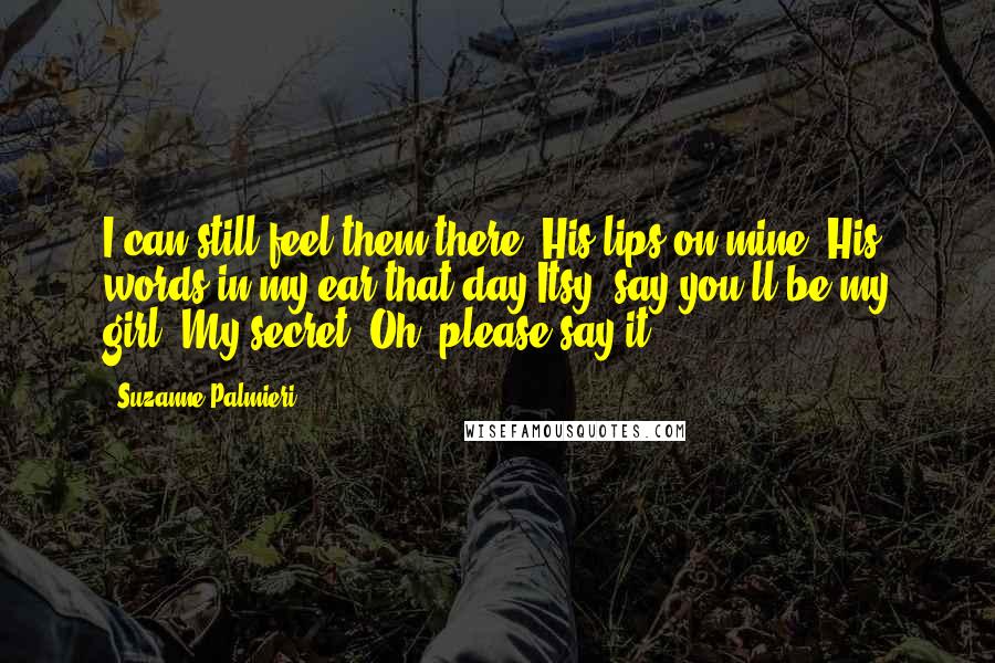 Suzanne Palmieri Quotes: I can still feel them there. His lips on mine. His words in my ear that day.Itsy, say you'll be my girl. My secret. Oh, please say it.