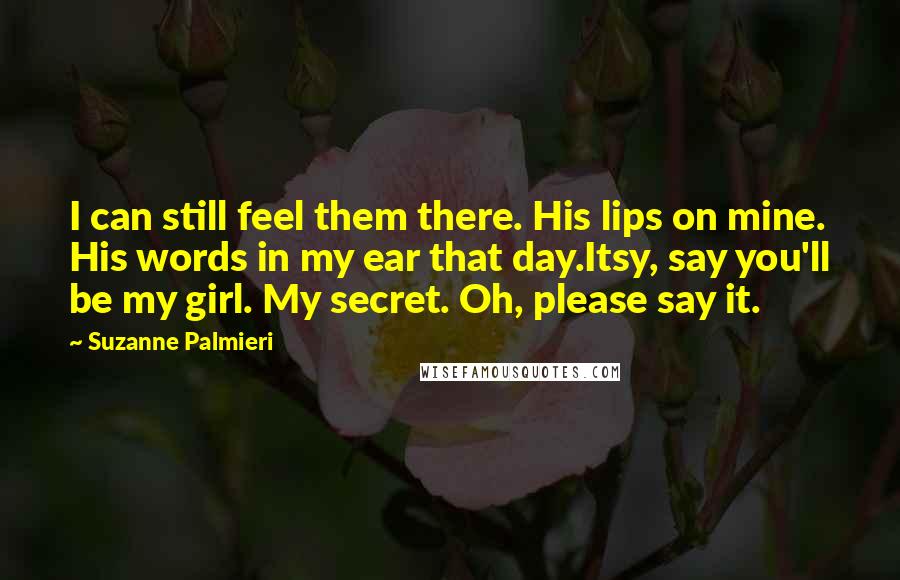 Suzanne Palmieri Quotes: I can still feel them there. His lips on mine. His words in my ear that day.Itsy, say you'll be my girl. My secret. Oh, please say it.