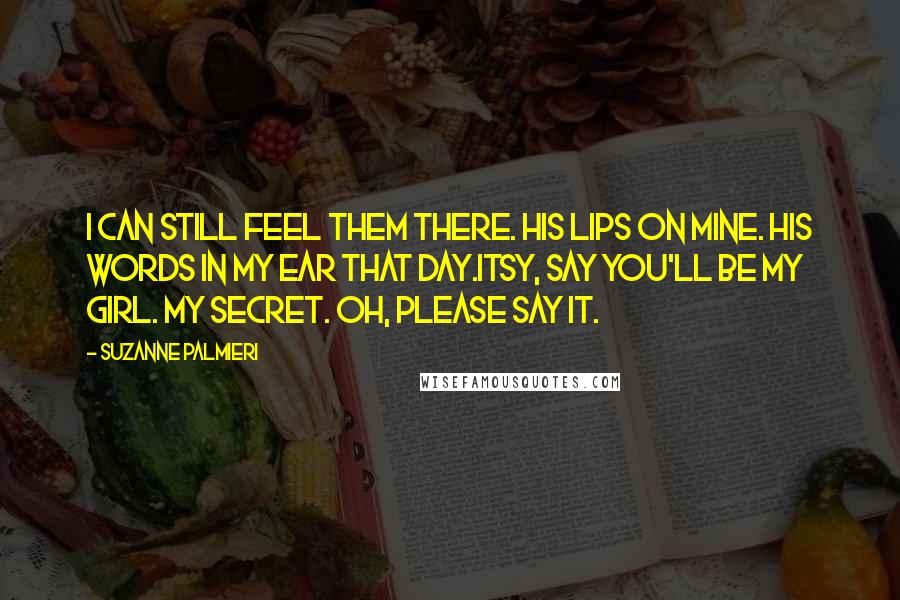 Suzanne Palmieri Quotes: I can still feel them there. His lips on mine. His words in my ear that day.Itsy, say you'll be my girl. My secret. Oh, please say it.