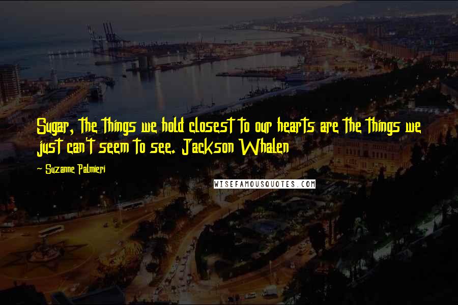 Suzanne Palmieri Quotes: Sugar, the things we hold closest to our hearts are the things we just can't seem to see. Jackson Whalen