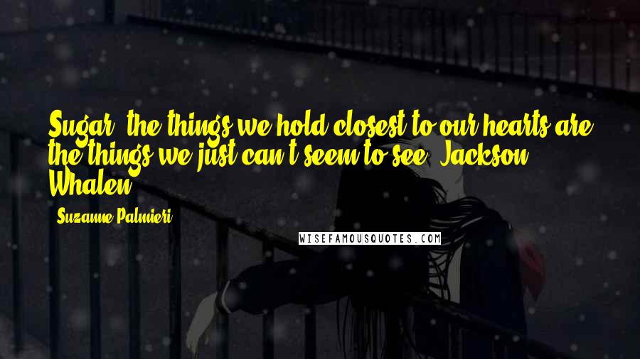 Suzanne Palmieri Quotes: Sugar, the things we hold closest to our hearts are the things we just can't seem to see. Jackson Whalen