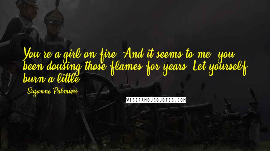 Suzanne Palmieri Quotes: You're a girl on fire. And it seems to me, you been dousing those flames for years. Let yourself burn a little.