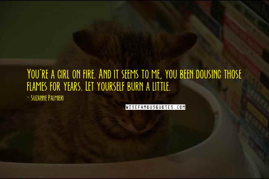 Suzanne Palmieri Quotes: You're a girl on fire. And it seems to me, you been dousing those flames for years. Let yourself burn a little.