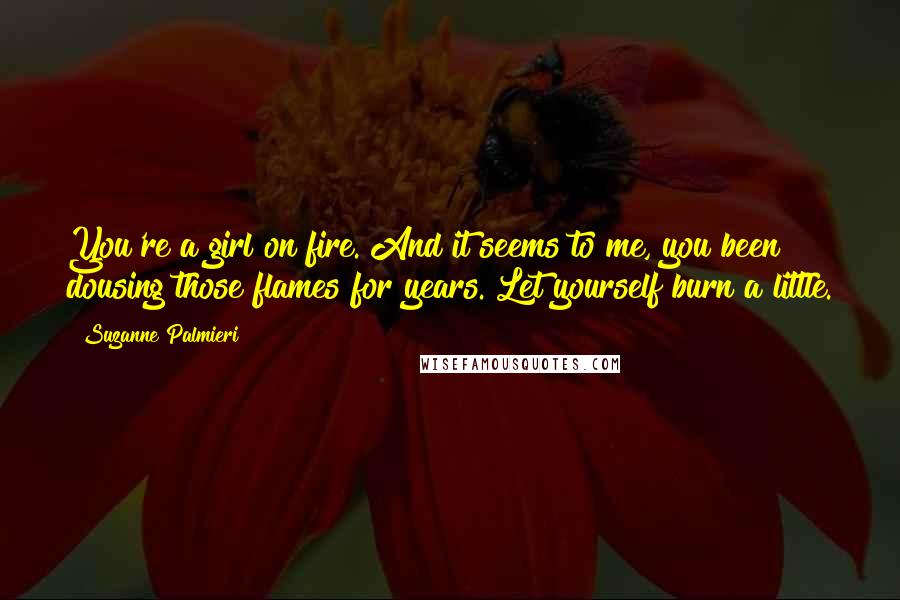 Suzanne Palmieri Quotes: You're a girl on fire. And it seems to me, you been dousing those flames for years. Let yourself burn a little.