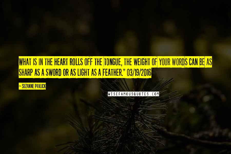 Suzanne Pavlick Quotes: What is in the heart rolls off the tongue, the weight of your words can be as sharp as a sword or as light as a feather." 03/19/2016