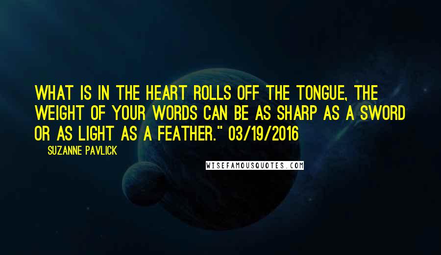 Suzanne Pavlick Quotes: What is in the heart rolls off the tongue, the weight of your words can be as sharp as a sword or as light as a feather." 03/19/2016