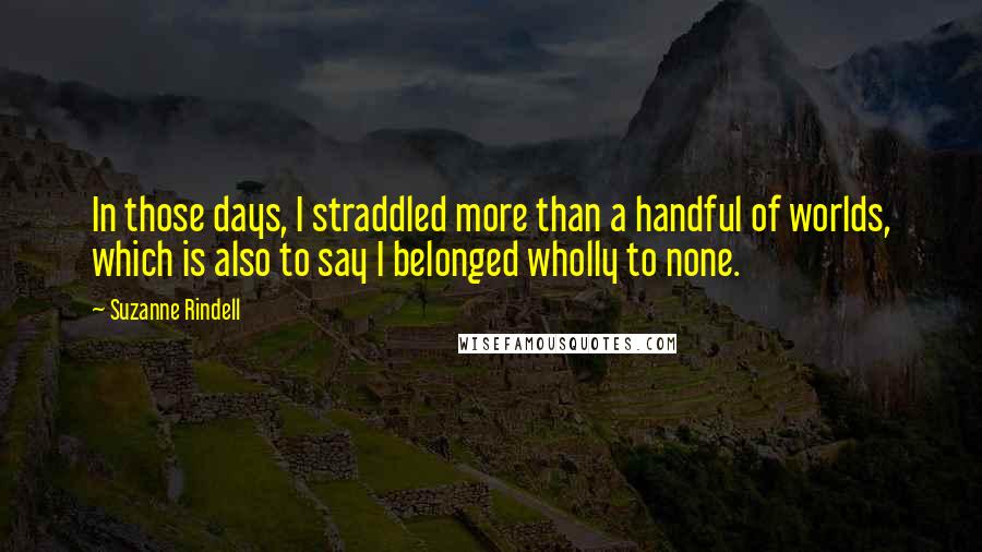 Suzanne Rindell Quotes: In those days, I straddled more than a handful of worlds, which is also to say I belonged wholly to none.