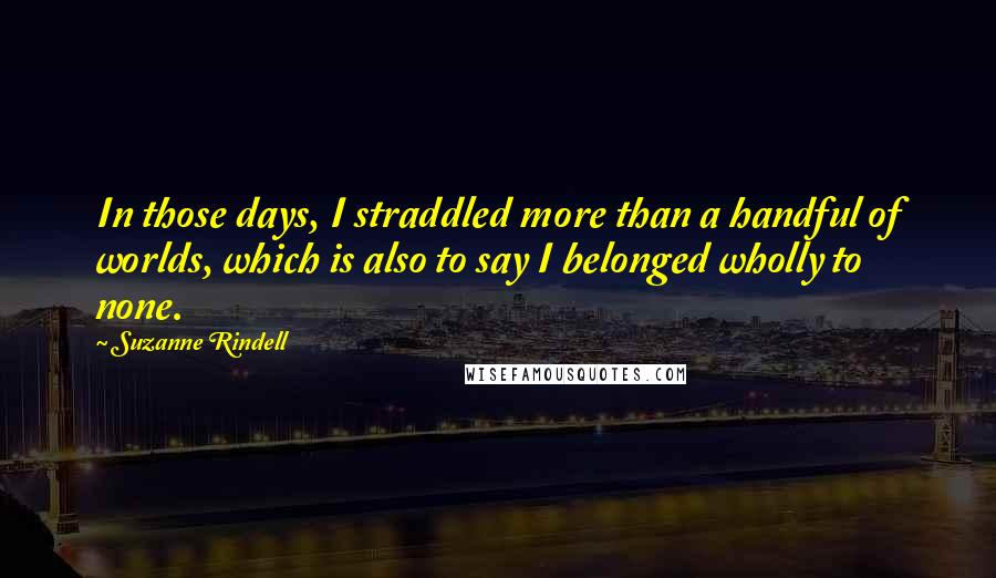 Suzanne Rindell Quotes: In those days, I straddled more than a handful of worlds, which is also to say I belonged wholly to none.