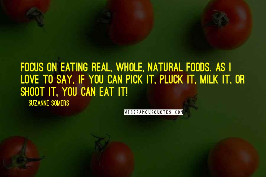 Suzanne Somers Quotes: Focus on eating real, whole, natural foods. As I love to say, if you can pick it, pluck it, milk it, or shoot it, you can eat it!