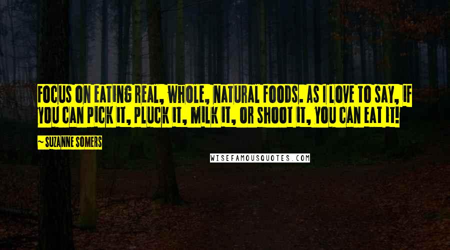Suzanne Somers Quotes: Focus on eating real, whole, natural foods. As I love to say, if you can pick it, pluck it, milk it, or shoot it, you can eat it!