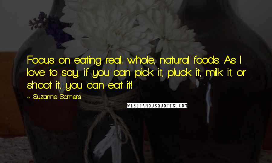 Suzanne Somers Quotes: Focus on eating real, whole, natural foods. As I love to say, if you can pick it, pluck it, milk it, or shoot it, you can eat it!