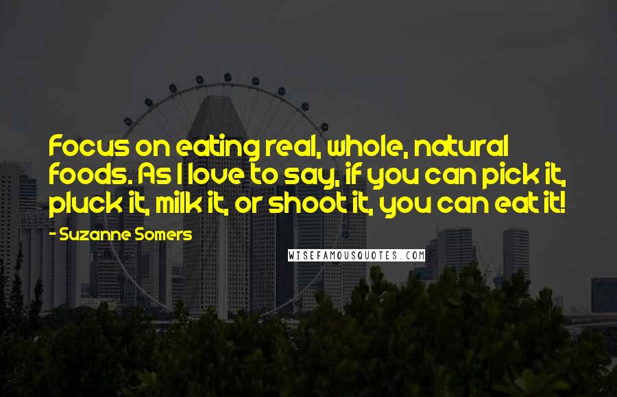 Suzanne Somers Quotes: Focus on eating real, whole, natural foods. As I love to say, if you can pick it, pluck it, milk it, or shoot it, you can eat it!