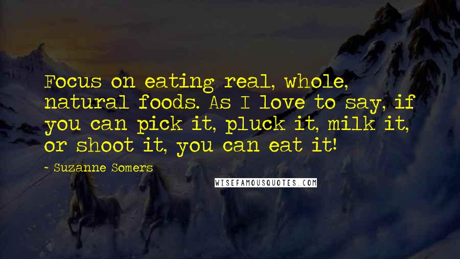 Suzanne Somers Quotes: Focus on eating real, whole, natural foods. As I love to say, if you can pick it, pluck it, milk it, or shoot it, you can eat it!