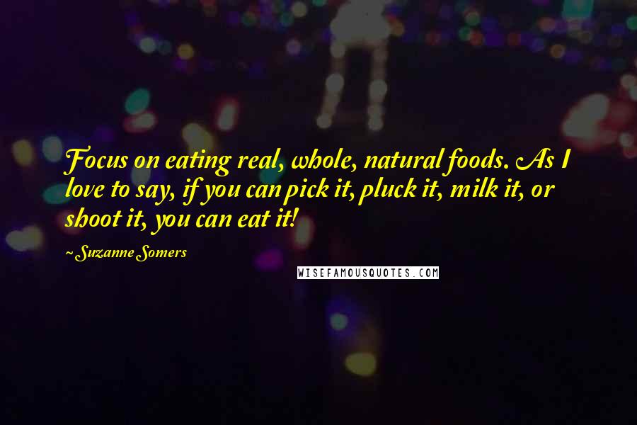 Suzanne Somers Quotes: Focus on eating real, whole, natural foods. As I love to say, if you can pick it, pluck it, milk it, or shoot it, you can eat it!