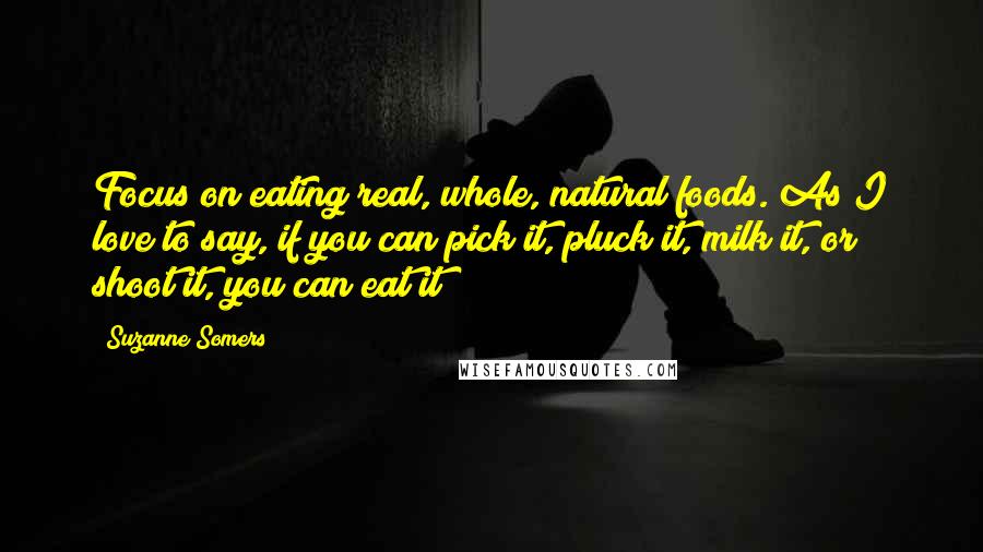 Suzanne Somers Quotes: Focus on eating real, whole, natural foods. As I love to say, if you can pick it, pluck it, milk it, or shoot it, you can eat it!