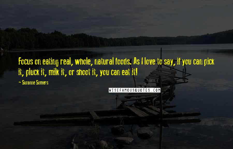 Suzanne Somers Quotes: Focus on eating real, whole, natural foods. As I love to say, if you can pick it, pluck it, milk it, or shoot it, you can eat it!