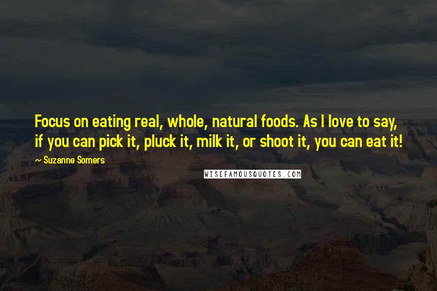 Suzanne Somers Quotes: Focus on eating real, whole, natural foods. As I love to say, if you can pick it, pluck it, milk it, or shoot it, you can eat it!