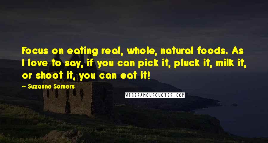 Suzanne Somers Quotes: Focus on eating real, whole, natural foods. As I love to say, if you can pick it, pluck it, milk it, or shoot it, you can eat it!
