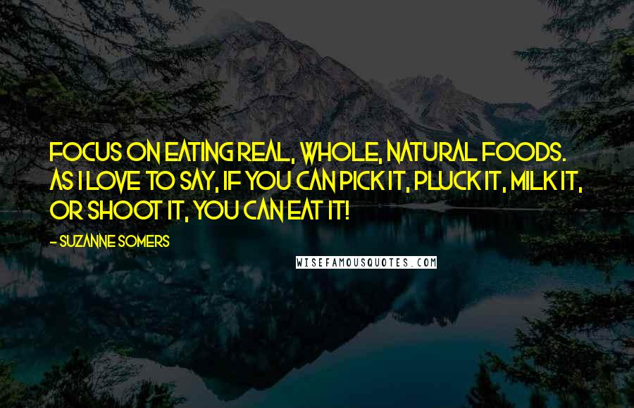 Suzanne Somers Quotes: Focus on eating real, whole, natural foods. As I love to say, if you can pick it, pluck it, milk it, or shoot it, you can eat it!