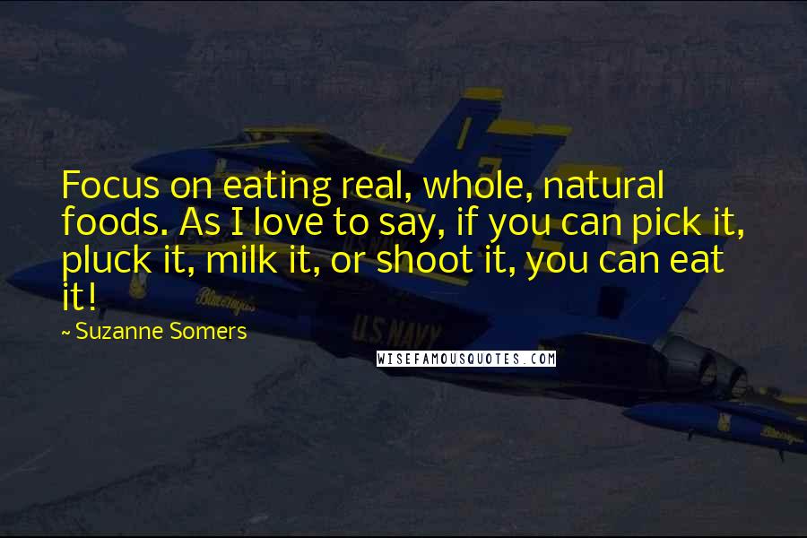Suzanne Somers Quotes: Focus on eating real, whole, natural foods. As I love to say, if you can pick it, pluck it, milk it, or shoot it, you can eat it!