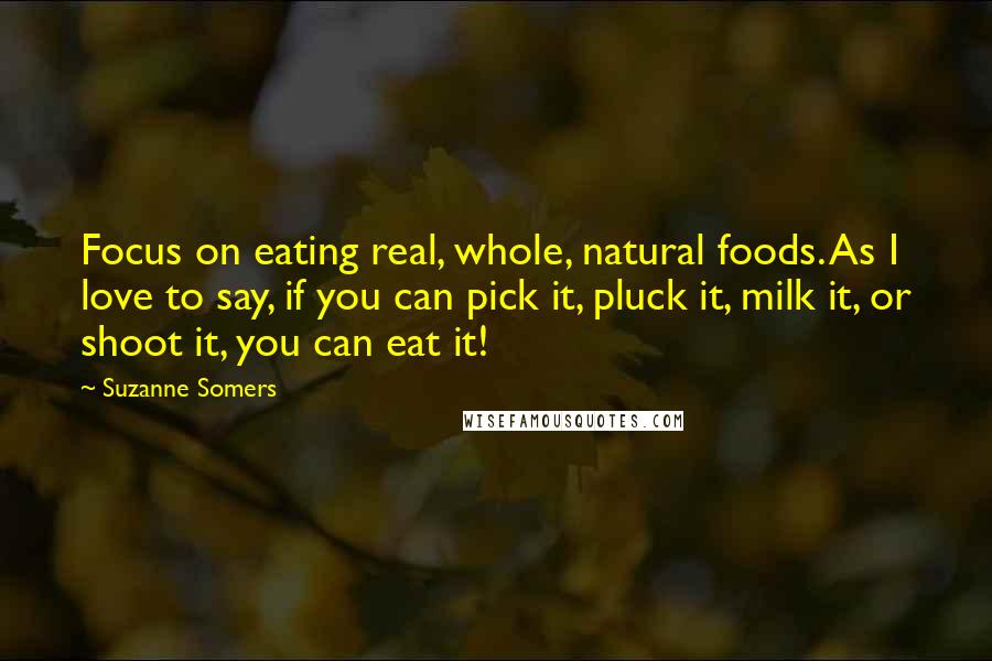 Suzanne Somers Quotes: Focus on eating real, whole, natural foods. As I love to say, if you can pick it, pluck it, milk it, or shoot it, you can eat it!