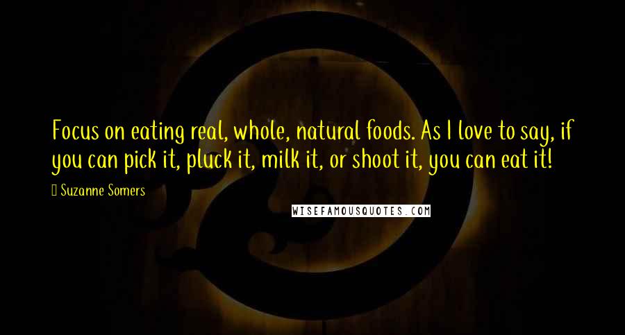 Suzanne Somers Quotes: Focus on eating real, whole, natural foods. As I love to say, if you can pick it, pluck it, milk it, or shoot it, you can eat it!