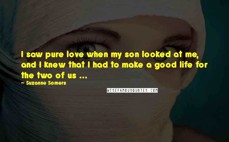 Suzanne Somers Quotes: I saw pure love when my son looked at me, and I knew that I had to make a good life for the two of us ...