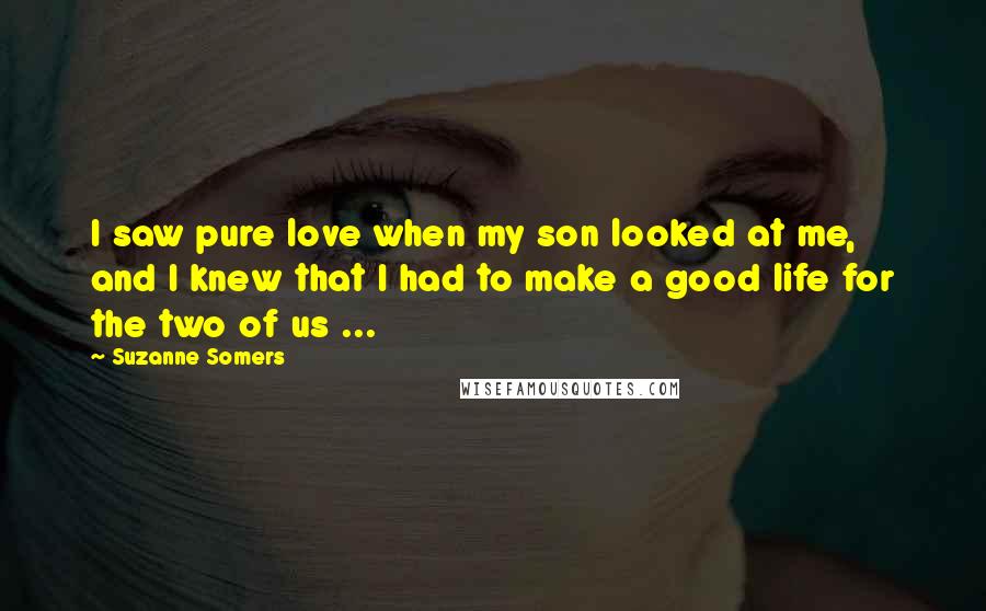 Suzanne Somers Quotes: I saw pure love when my son looked at me, and I knew that I had to make a good life for the two of us ...