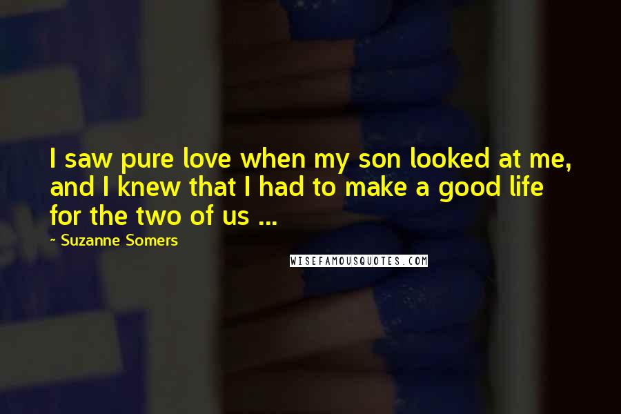 Suzanne Somers Quotes: I saw pure love when my son looked at me, and I knew that I had to make a good life for the two of us ...