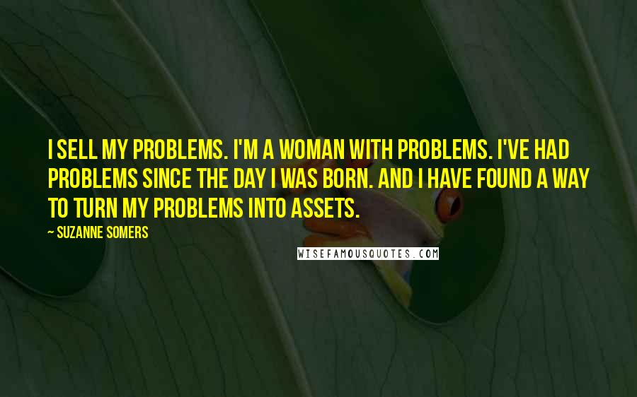 Suzanne Somers Quotes: I sell my problems. I'm a woman with problems. I've had problems since the day I was born. And I have found a way to turn my problems into assets.