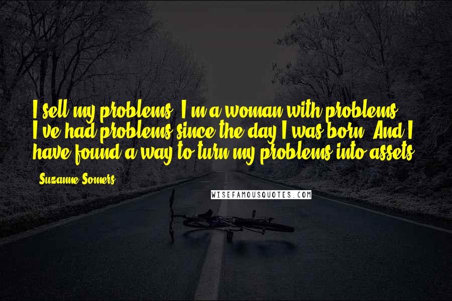 Suzanne Somers Quotes: I sell my problems. I'm a woman with problems. I've had problems since the day I was born. And I have found a way to turn my problems into assets.