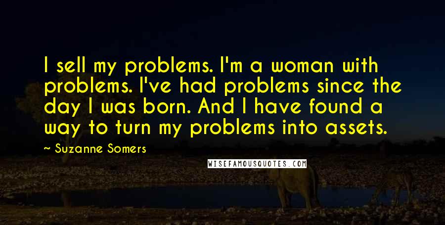 Suzanne Somers Quotes: I sell my problems. I'm a woman with problems. I've had problems since the day I was born. And I have found a way to turn my problems into assets.