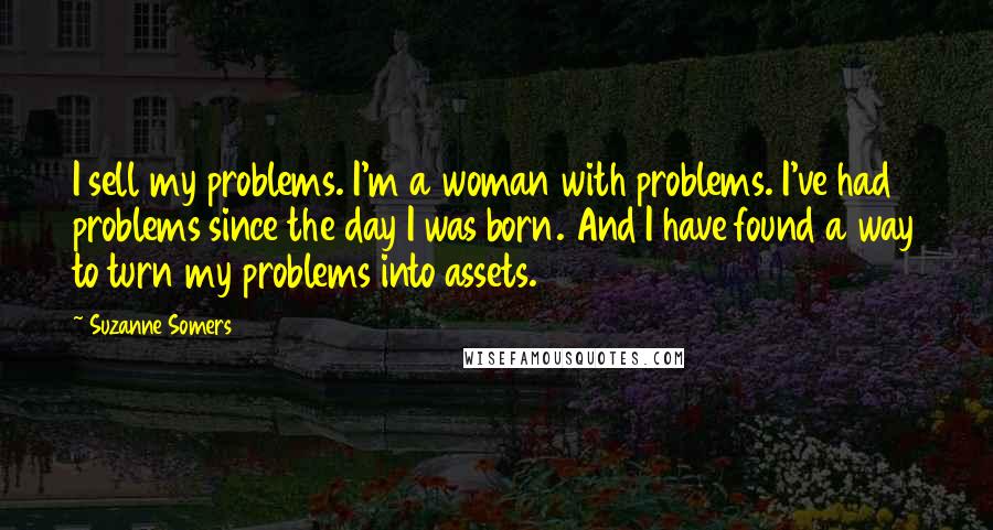 Suzanne Somers Quotes: I sell my problems. I'm a woman with problems. I've had problems since the day I was born. And I have found a way to turn my problems into assets.