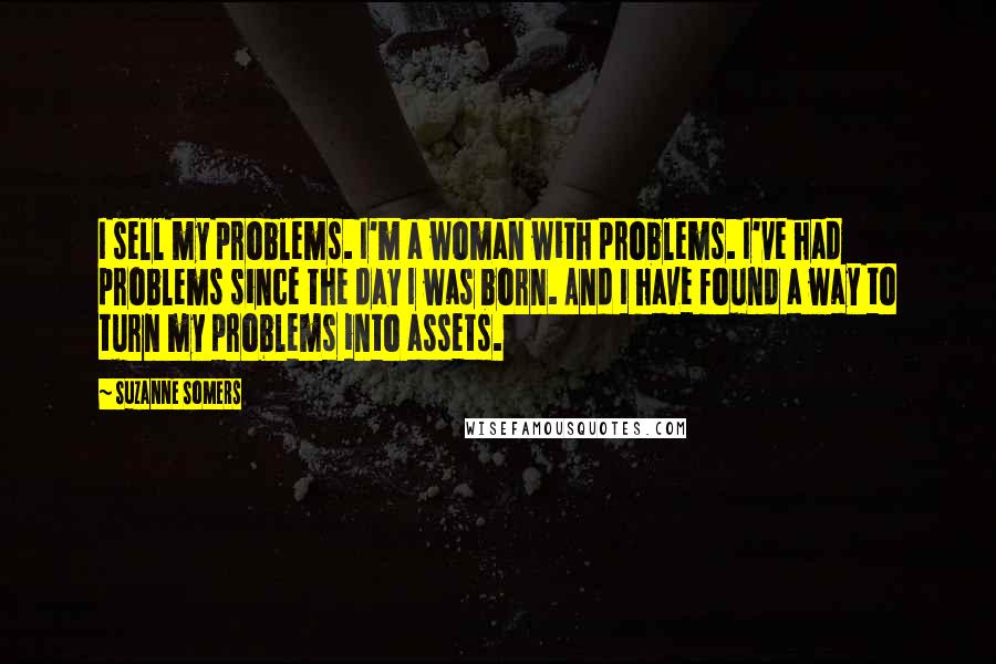 Suzanne Somers Quotes: I sell my problems. I'm a woman with problems. I've had problems since the day I was born. And I have found a way to turn my problems into assets.