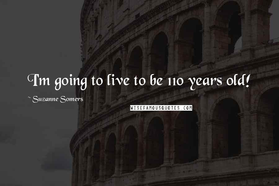 Suzanne Somers Quotes: I'm going to live to be 110 years old!