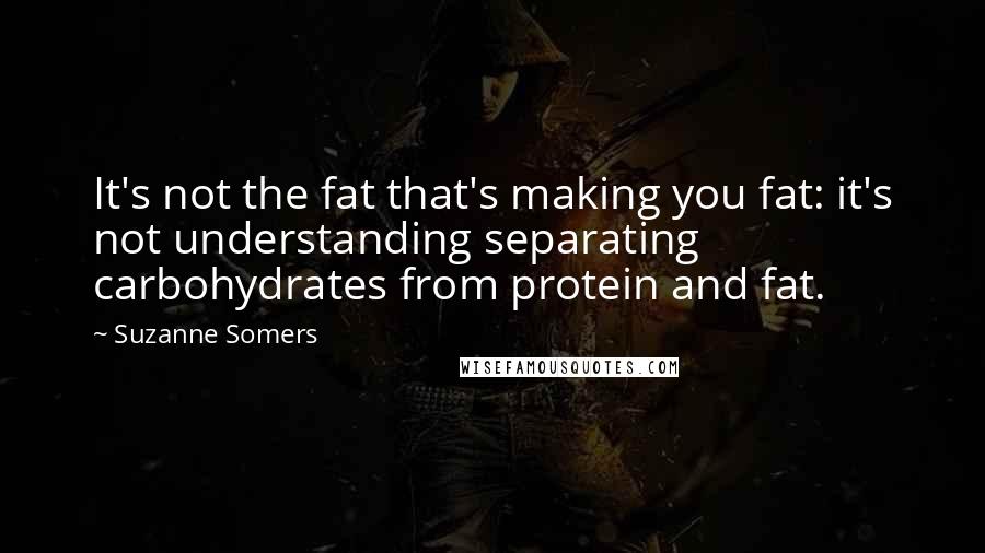 Suzanne Somers Quotes: It's not the fat that's making you fat: it's not understanding separating carbohydrates from protein and fat.